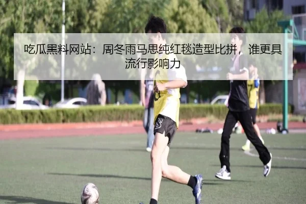 吃瓜黑料网站：周冬雨马思纯红毯造型比拼，谁更具流行影响力