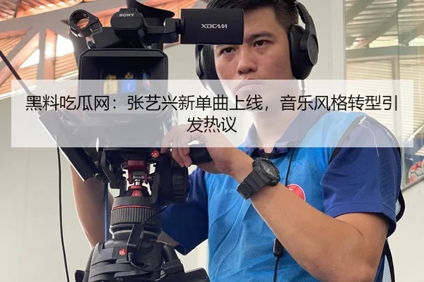 黑料吃瓜网：张艺兴新单曲上线，音乐风格转型引发热议
